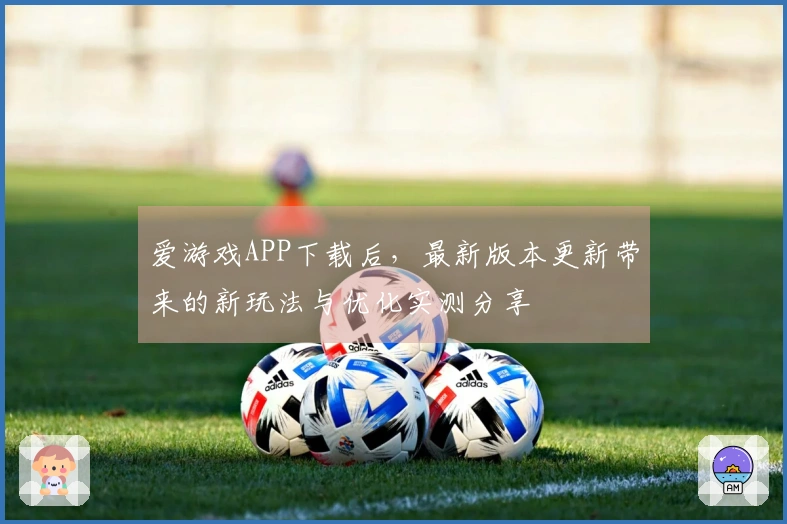 爱游戏APP下载后，最新版本更新带来的新玩法与优化实测分享