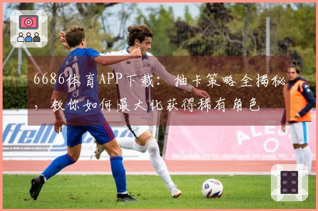 6686体育APP下载：抽卡策略全揭秘，教你如何最大化获得稀有角色