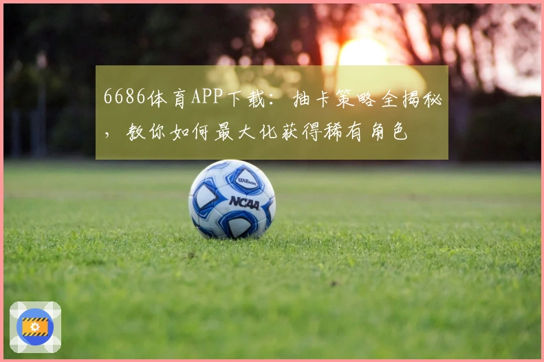 6686体育APP下载：抽卡策略全揭秘，教你如何最大化获得稀有角色