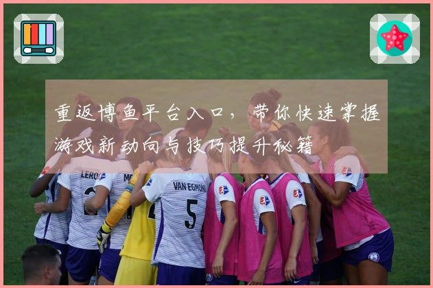 重返博鱼平台入口，带你快速掌握游戏新动向与技巧提升秘籍